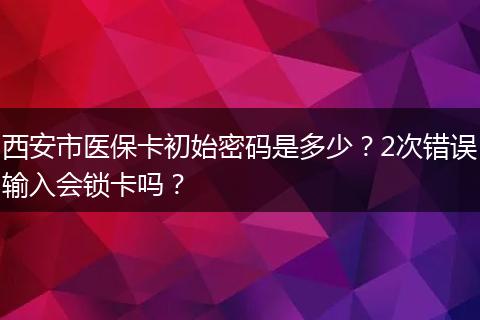 西安市医保卡初始密码是多少？2次错误输入会锁卡吗？