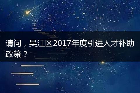 请问，吴江区2017年度引进人才补助政策？