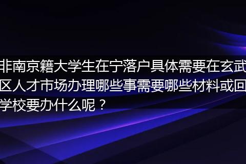 非南京籍大学生在宁落户具体需要在玄武区人才市场办理哪些事需要哪些材料或回学校要办什么呢？