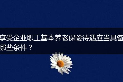 享受企业职工基本养老保险待遇应当具备哪些条件？