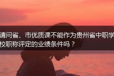 请问省、市优质课不能作为贵州省中职学校职称评定的业绩条件吗？