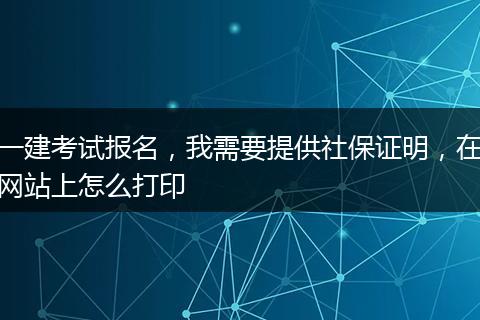一建考试报名，我需要提供社保证明，在网站上怎么打印