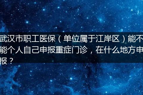 武汉市职工医保（单位属于江岸区）能不能个人自己申报重症门诊，在什么地方申报？