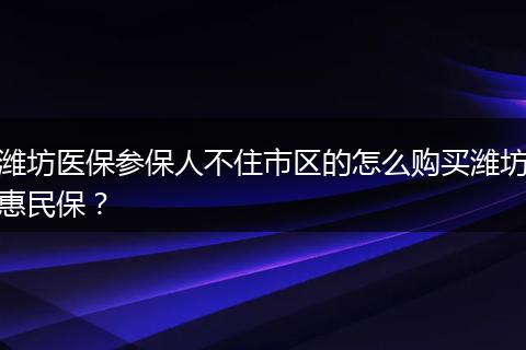 潍坊医保参保人不住市区的怎么购买潍坊惠民保？