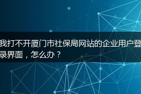 我打不开厦门市社保局网站的企业用户登录界面，怎么办？