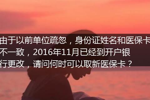 由于以前单位疏忽，身份证姓名和医保卡不一致，2016年11月已经到开户银行更改，请问何时可以取新医保卡？