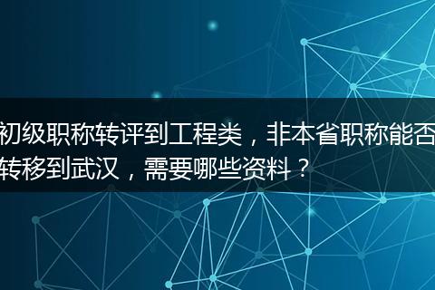 初级职称转评到工程类，非本省职称能否转移到武汉，需要哪些资料？