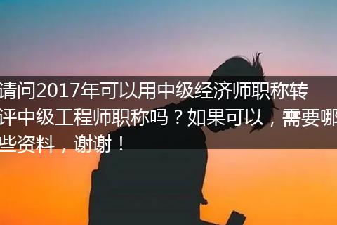 请问2017年可以用中级经济师职称转评中级工程师职称吗？如果可以，需要哪些资料，谢谢！