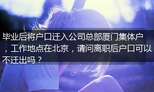 毕业后将户口迁入公司总部厦门集体户 ，工作地点在北京，请问离职后户口可以不迁出吗？