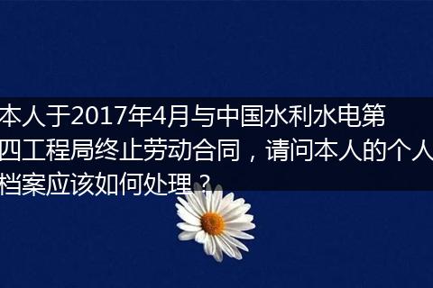 本人于2017年4月与中国水利水电第四工程局终止劳动合同，请问本人的个人档案应该如何处理？