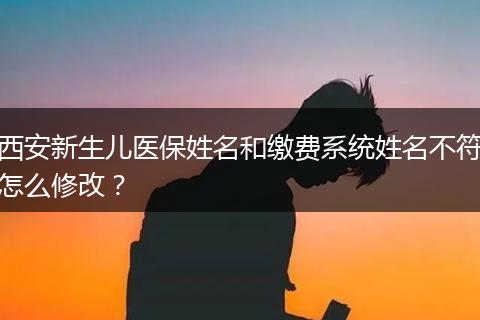 西安新生儿医保姓名和缴费系统姓名不符怎么修改？