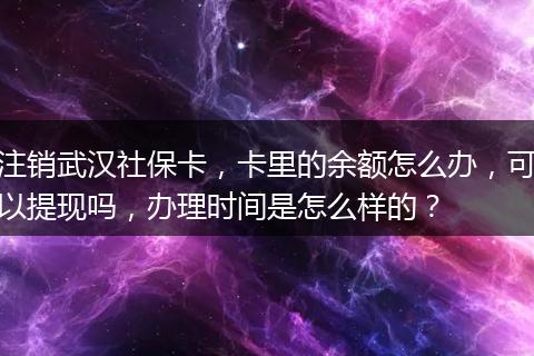 注销武汉社保卡，卡里的余额怎么办，可以提现吗，办理时间是怎么样的？