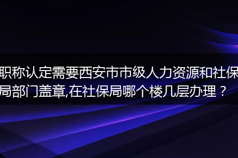职称认定需要西安市市级人力资源和社保局部门盖章,在社保局哪个楼几层办理？