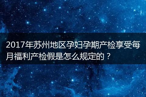 2017年苏州地区孕妇孕期产检享受每月福利产检假是怎么规定的？