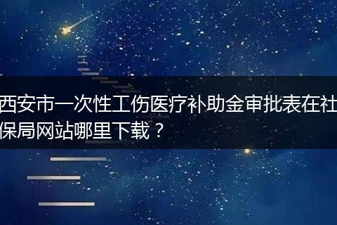 西安市一次性工伤医疗补助金审批表在社保局网站哪里下载?