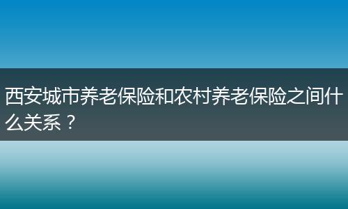 西安城市养老保险和农村养老保险之间什么关系？
