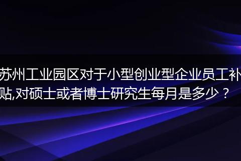 苏州工业园区对于小型创业型企业员工补贴,对硕士或者博士研究生每月是多少？