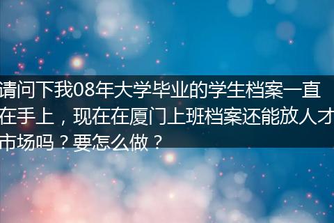 请问下我08年大学毕业的学生档案一直在手上，现在在厦门上班档案还能放人才市场吗？要怎么做？