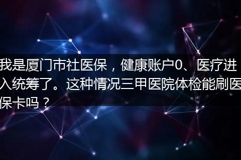 我是厦门市社医保，健康账户0、医疗进入统筹了。这种情况三甲医院体检能刷医保卡吗？