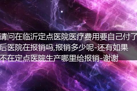 请问在临沂定点医院医疗费用要自己付了后医院在报销吗,报销多少呢-还有如果不在定点医院生产哪里给报销-谢谢