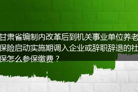 甘肃省编制内改革后到机关事业单位养老保险启动实施期调入企业或辞职辞退的社保怎么参保缴费？