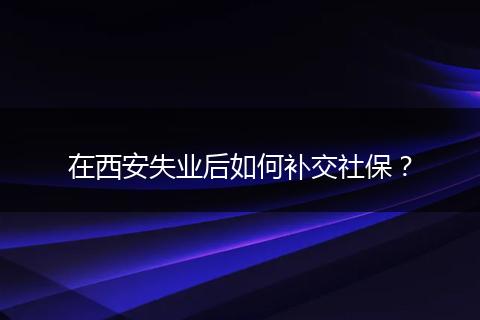在西安失业后如何补交社保？