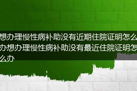 想办理慢性病补助没有近期住院证明怎么办想办理慢性病补助没有最近住院证明怎么办