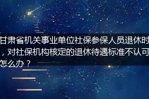甘肃省机关事业单位社保参保人员退休时，对社保机构核定的退休待遇标准不认可怎么办？