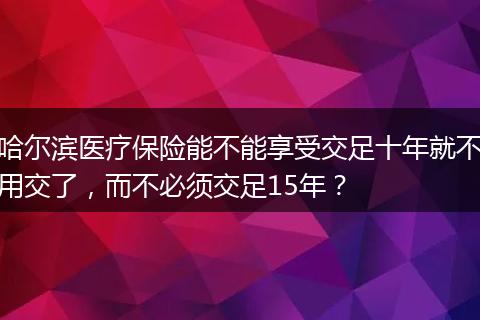 哈尔滨医疗保险能不能享受交足十年就不用交了，而不必须交足15年？