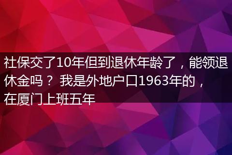 社保交了10年但到退休年龄了，能领退休金吗？ 我是外地户口1963年的，在厦门上班五年