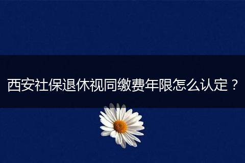 西安社保退休视同缴费年限怎么认定？