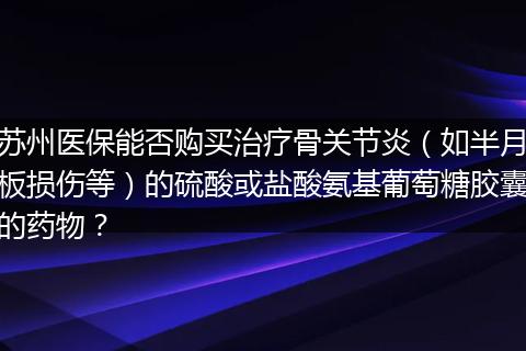 苏州医保能否购买治疗骨关节炎(如半月板损伤等)的硫酸或盐酸氨基葡萄糖胶囊的药物?
