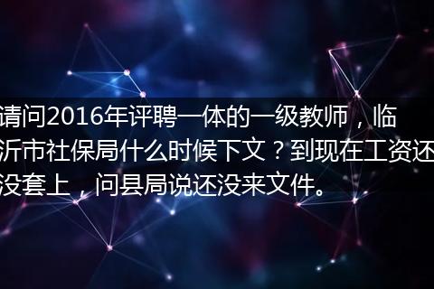 请问2016年评聘一体的一级教师，临沂市社保局什么时候下文？到现在工资还没套上，问县局说还没来文件。