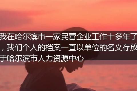 我在哈尔滨市一家民营企业工作十多年了，我们个人的档案一直以单位的名义存放于哈尔滨市人力资源中心