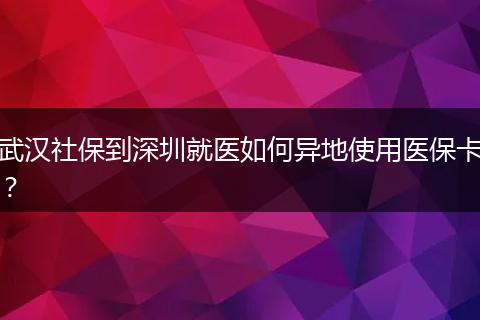 武汉社保到深圳就医如何异地使用医保卡？