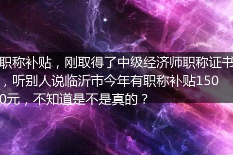 职称补贴，刚取得了中级经济师职称证书，听别人说临沂市今年有职称补贴1500元，不知道是不是真的？