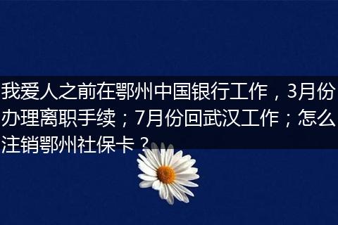 我爱人之前在鄂州中国银行工作，3月份办理离职手续；7月份回武汉工作；怎么注销鄂州社保卡？
