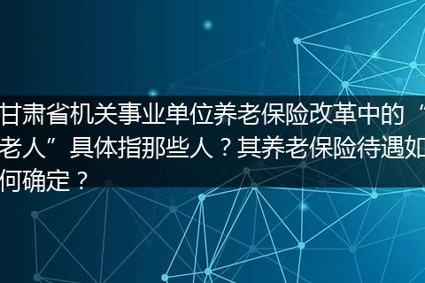 甘肃省机关事业单位养老保险改革中的“老人”具体指那些人？其养老保险待遇如何确定？