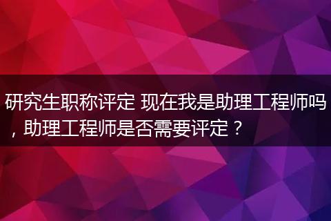 研究生职称评定 现在我是助理工程师吗，助理工程师是否需要评定？