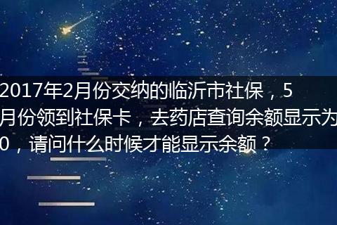 2017年2月份交纳的临沂市社保，5月份领到社保卡，去药店查询余额显示为0，请问什么时候才能显示余额？