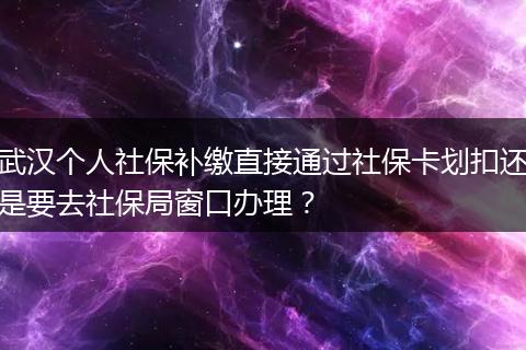 武汉个人社保补缴直接通过社保卡划扣还是要去社保局窗口办理？
