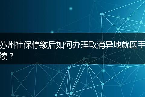 苏州社保停缴后如何办理取消异地就医手续？