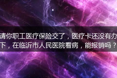 请你职工医疗保险交了,医疗卡还没有办下,在临沂市人民医院看病,能报销吗?