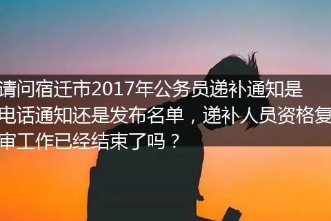 请问宿迁市2017年公务员递补通知是电话通知还是发布名单，递补人员资格复审工作已经结束了吗？