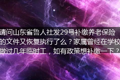 请问山东省鲁人社发29号补缴养老保险的文件又恢复执行了么？家属曾经在学校做过几年临时工，如有政策想补缴一下？