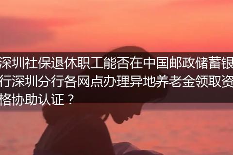 深圳社保退休职工能否在中国邮政储蓄银行深圳分行各网点办理异地养老金领取资格协助认证?