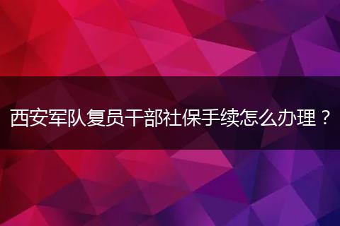 西安军队复员干部社保手续怎么办理？