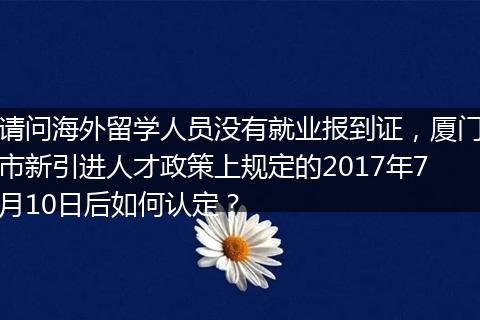 请问海外留学人员没有就业报到证，厦门市新引进人才政策上规定的2017年7月10日后如何认定？