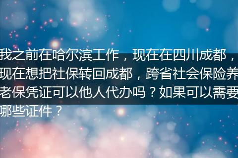 我之前在哈尔滨工作，现在在四川成都，现在想把社保转回成都，跨省社会保险养老保凭证可以他人代办吗？如果可以需要哪些证件？