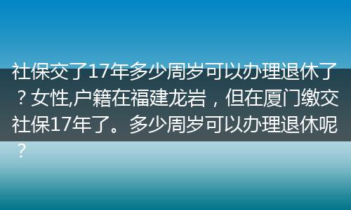 社保交了17年多少周岁可以办理退休了？女性,户籍在福建龙岩，但在厦门缴交社保17年了。多少周岁可以办理退休呢？